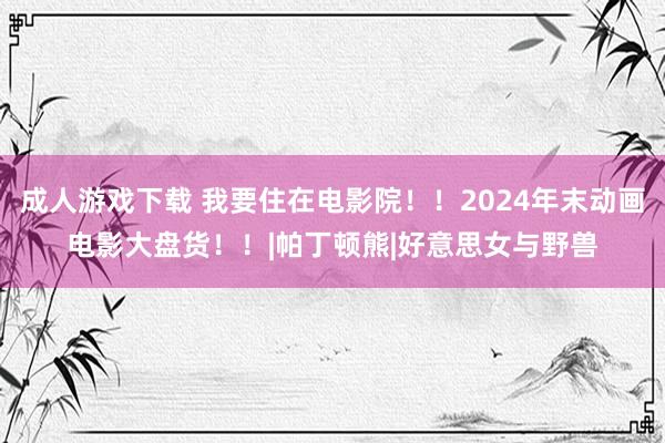 成人游戏下载 我要住在电影院！！2024年末动画电影大盘货！！|帕丁顿熊|好意思女与野兽