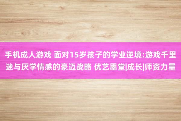 手机成人游戏 面对15岁孩子的学业逆境:游戏千里迷与厌学情感的豪迈战略 优艺墨堂|成长|师资力量