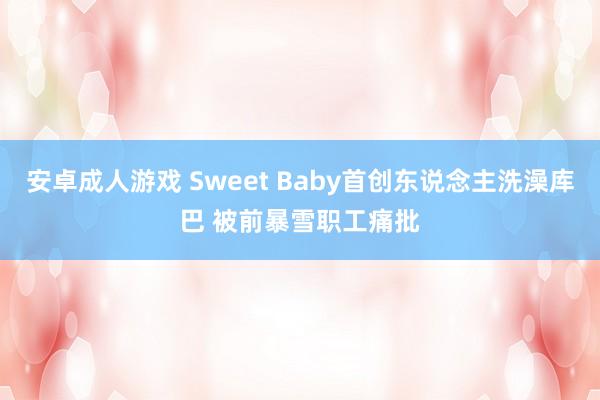 安卓成人游戏 Sweet Baby首创东说念主洗澡库巴 被前暴雪职工痛批