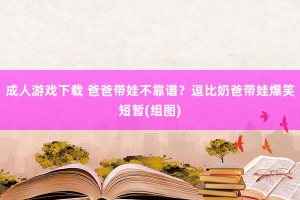 成人游戏下载 爸爸带娃不靠谱？逗比奶爸带娃爆笑短暂(组图)