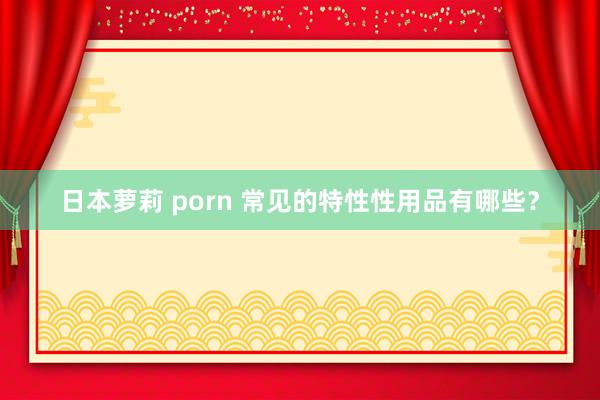 日本萝莉 porn 常见的特性性用品有哪些？