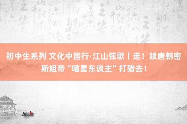 初中生系列 文化中国行·江山弦歌丨走！跟唐朝密斯姐带“喵星东谈主”打猎去！