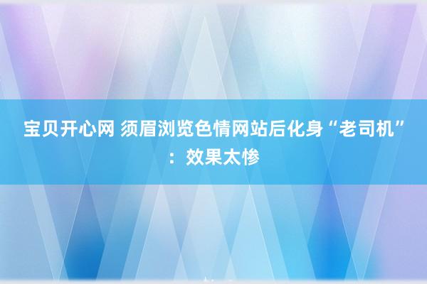 宝贝开心网 须眉浏览色情网站后化身“老司机”：效果太惨