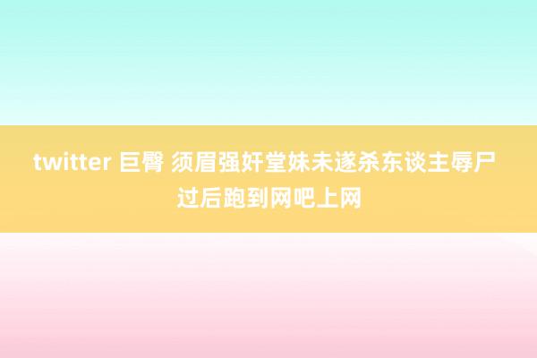 twitter 巨臀 须眉强奸堂妹未遂杀东谈主辱尸 过后跑到网吧上网