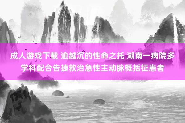 成人游戏下载 逾越沉的性命之托 湖南一病院多学科配合告捷救治急性主动脉概括征患者