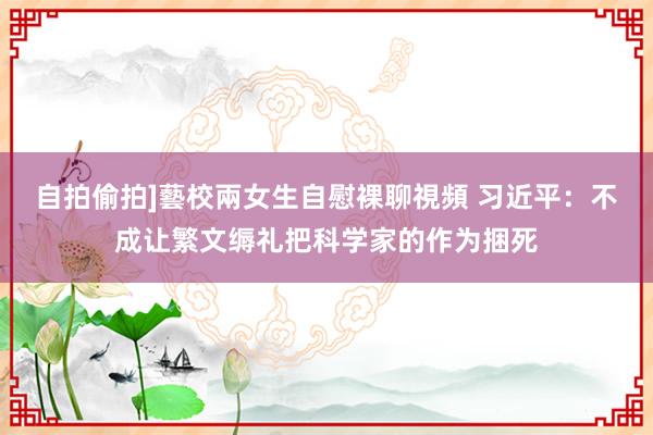 自拍偷拍]藝校兩女生自慰裸聊視頻 习近平：不成让繁文缛礼把科学家的作为捆死