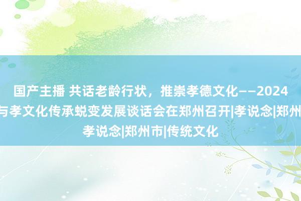 国产主播 共话老龄行状，推崇孝德文化——2024年养老行状与孝文化传承蜕变发展谈话会在郑州召开|孝说念|郑州市|传统文化