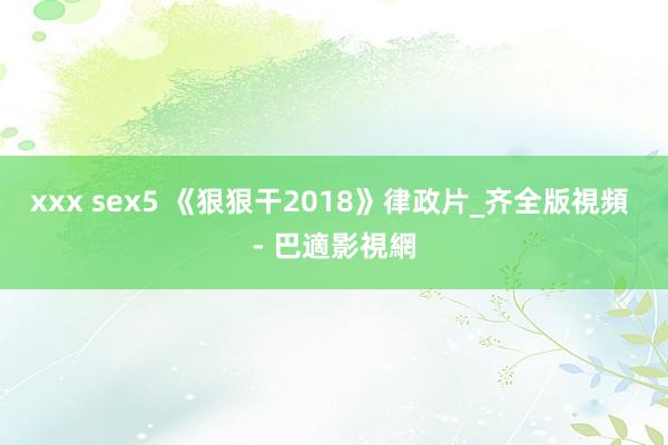 xxx sex5 《狠狠干2018》律政片_齐全版視頻 - 巴適影視網