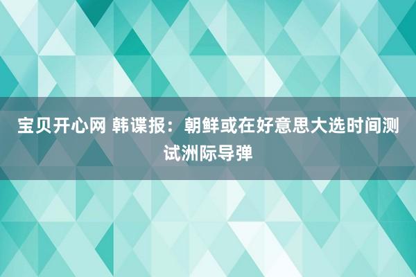 宝贝开心网 韩谍报：朝鲜或在好意思大选时间测试洲际导弹