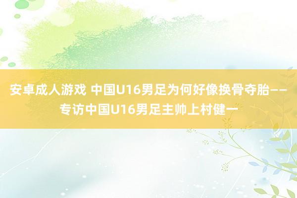 安卓成人游戏 中国U16男足为何好像换骨夺胎——专访中国U16男足主帅上村健一