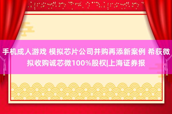 手机成人游戏 模拟芯片公司并购再添新案例 希荻微拟收购诚芯微100%股权|上海证券报