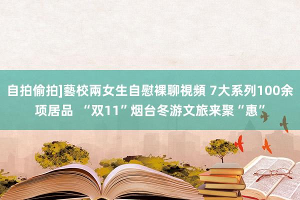 自拍偷拍]藝校兩女生自慰裸聊視頻 7大系列100余项居品  “双11”烟台冬游文旅来聚“惠”