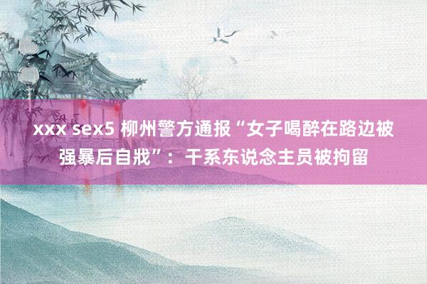 xxx sex5 柳州警方通报“女子喝醉在路边被强暴后自戕”：干系东说念主员被拘留