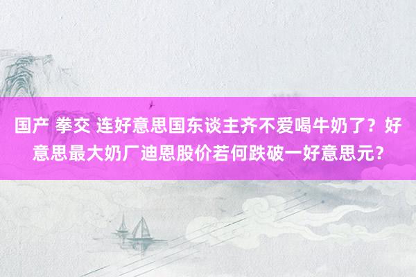 国产 拳交 连好意思国东谈主齐不爱喝牛奶了？好意思最大奶厂迪恩股价若何跌破一好意思元？