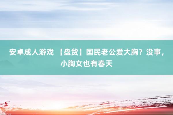 安卓成人游戏 【盘货】国民老公爱大胸？没事，小胸女也有春天