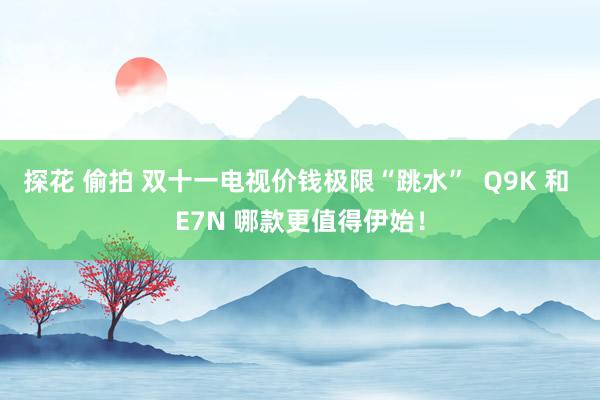 探花 偷拍 双十一电视价钱极限“跳水”  Q9K 和 E7N 哪款更值得伊始！