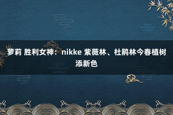 萝莉 胜利女神：nikke 紫薇林、杜鹃林今春植树添新色