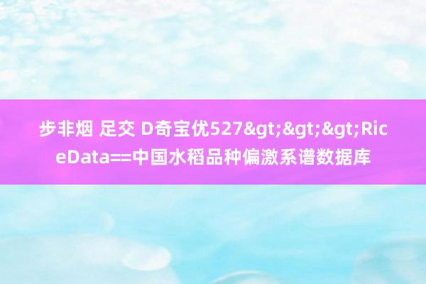 步非烟 足交 D奇宝优527>>>RiceData==中国水稻品种偏激系谱数据库