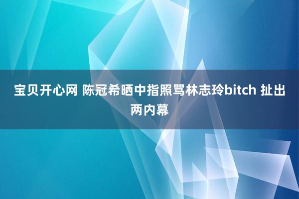 宝贝开心网 陈冠希晒中指照骂林志玲bitch 扯出两内幕