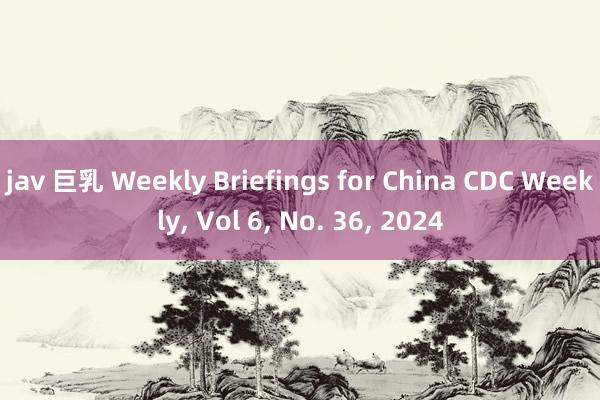 jav 巨乳 Weekly Briefings for China CDC Weekly， Vol 6， No. 36， 2024