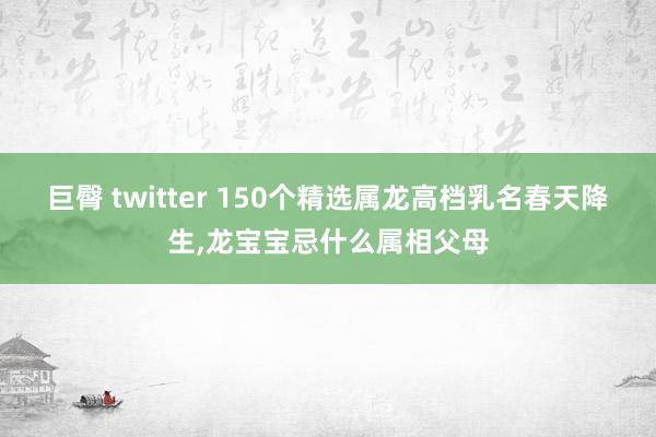 巨臀 twitter 150个精选属龙高档乳名春天降生，龙宝宝忌什么属相父母