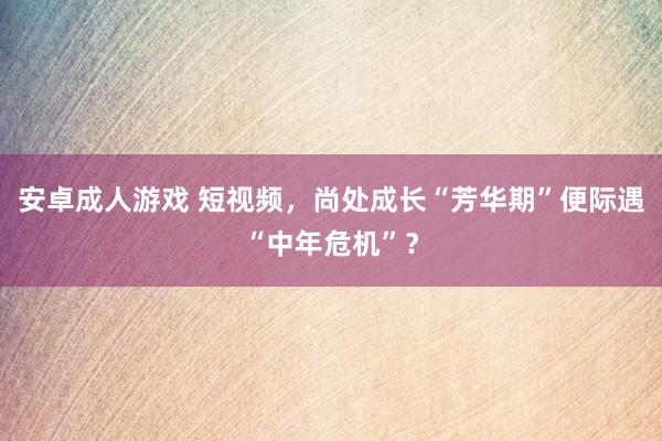 安卓成人游戏 短视频，尚处成长“芳华期”便际遇“中年危机”？