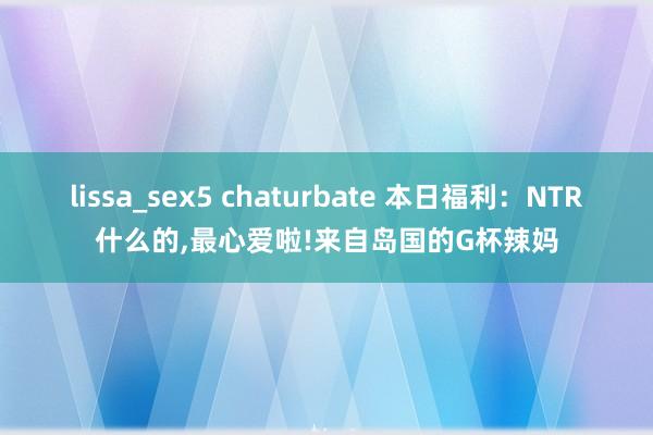 lissa_sex5 chaturbate 本日福利：NTR什么的，最心爱啦!来自岛国的G杯辣妈