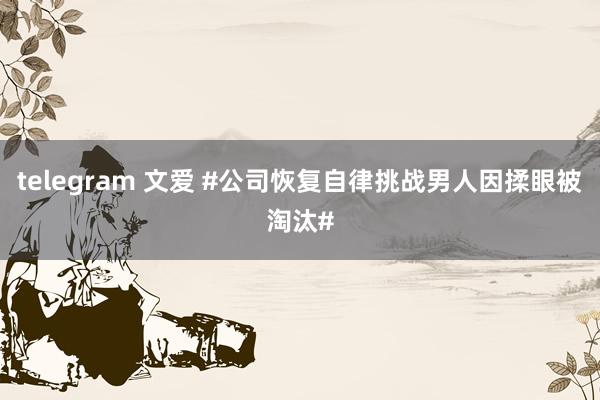 telegram 文爱 #公司恢复自律挑战男人因揉眼被淘汰#