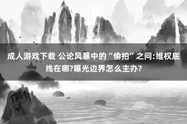 成人游戏下载 公论风暴中的“偷拍”之问:维权底线在哪?曝光边界怎么主办?