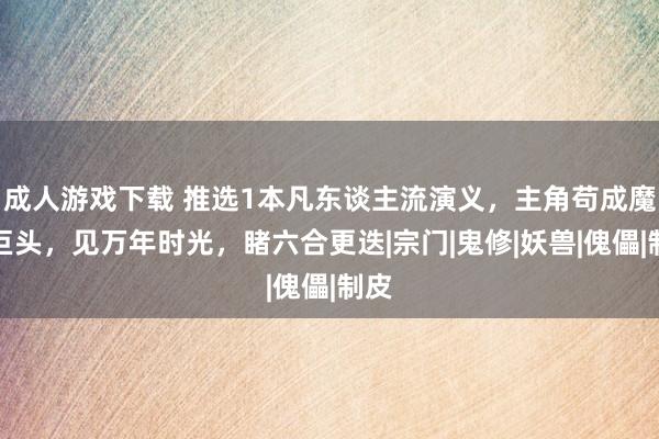 成人游戏下载 推选1本凡东谈主流演义，主角苟成魔门巨头，见万年时光，睹六合更迭|宗门|鬼修|妖兽|傀儡|制皮