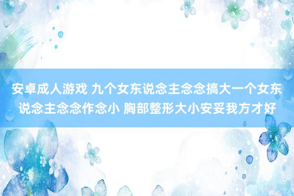 安卓成人游戏 九个女东说念主念念搞大一个女东说念主念念作念小 胸部整形大小安妥我方才好