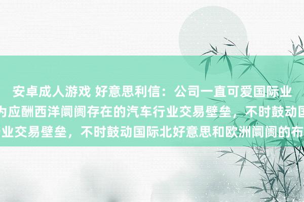 安卓成人游戏 好意思利信：公司一直可爱国际业务的发展和阛阓诱骗，为应酬西洋阛阓存在的汽车行业交易壁垒，不时鼓动国际北好意思和欧洲阛阓的布局