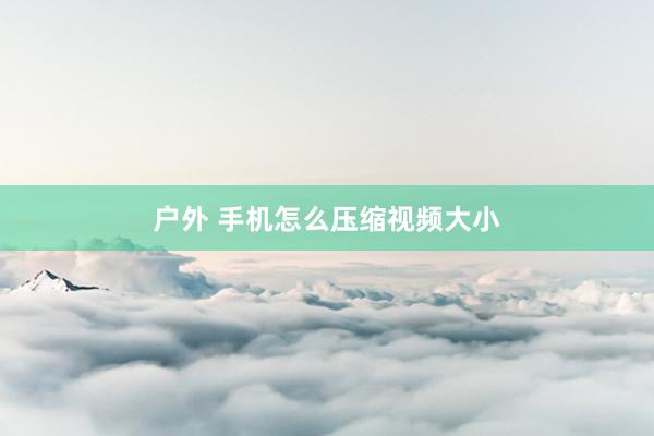 户外 手机怎么压缩视频大小