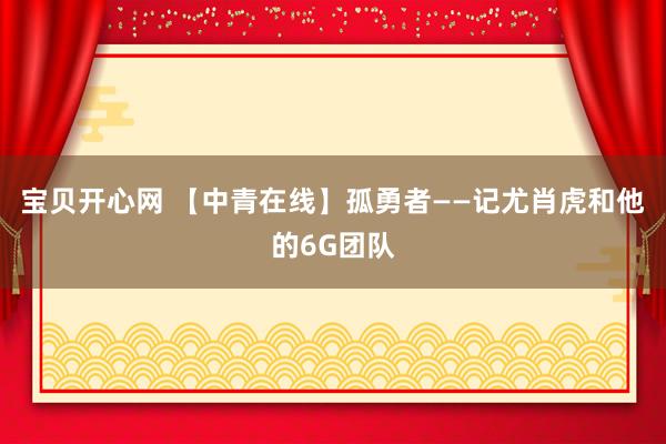 宝贝开心网 【中青在线】孤勇者——记尤肖虎和他的6G团队