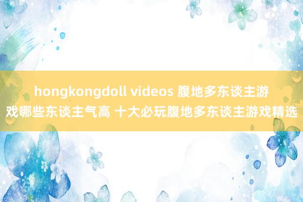 hongkongdoll videos 腹地多东谈主游戏哪些东谈主气高 十大必玩腹地多东谈主游戏精选