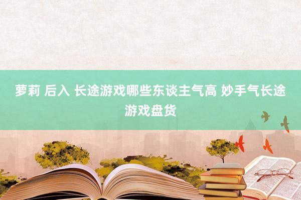 萝莉 后入 长途游戏哪些东谈主气高 妙手气长途游戏盘货