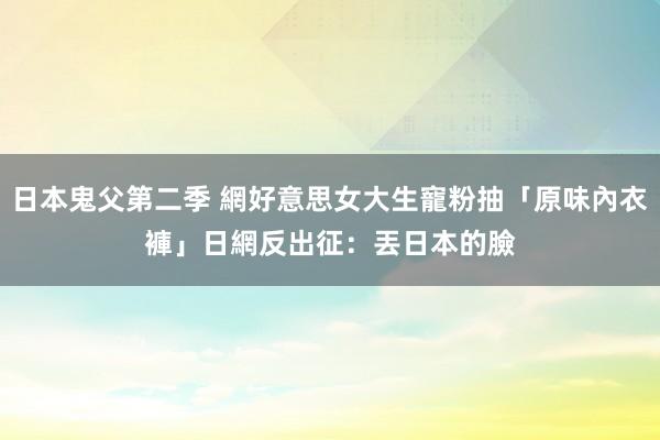 日本鬼父第二季 網好意思女大生寵粉抽「原味內衣褲」　日網反出征：丟日本的臉