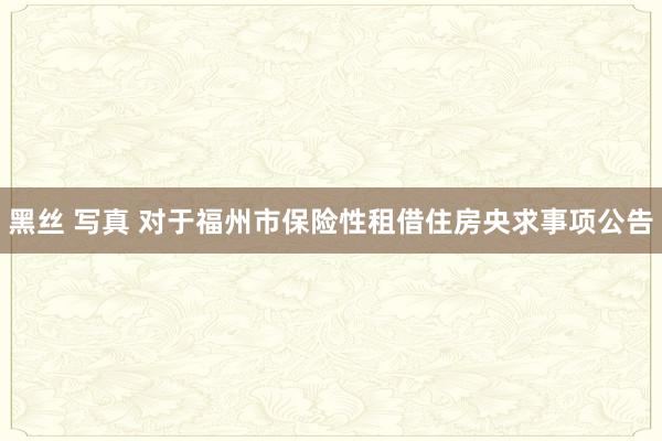 黑丝 写真 对于福州市保险性租借住房央求事项公告