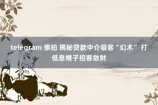 telegram 偷拍 揭秘贷款中介吸客“幻术” 打低息幌子招客敛财