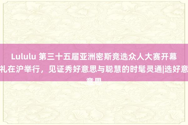 Lululu 第三十五届亚洲密斯竞选众人大赛开幕典礼在沪举行，见证秀好意思与聪慧的时髦灵通|选好意思