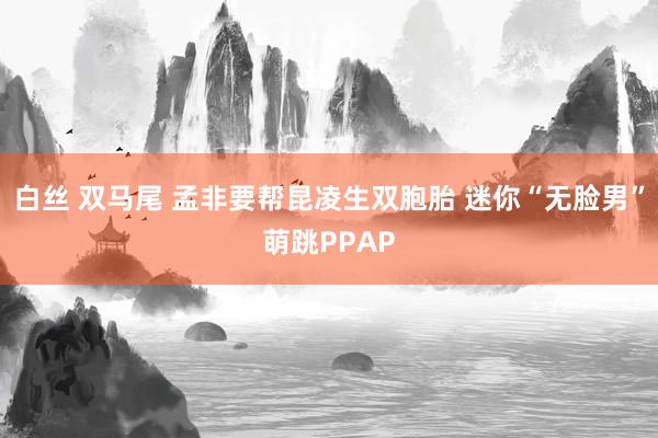 白丝 双马尾 孟非要帮昆凌生双胞胎 迷你“无脸男”萌跳PPAP